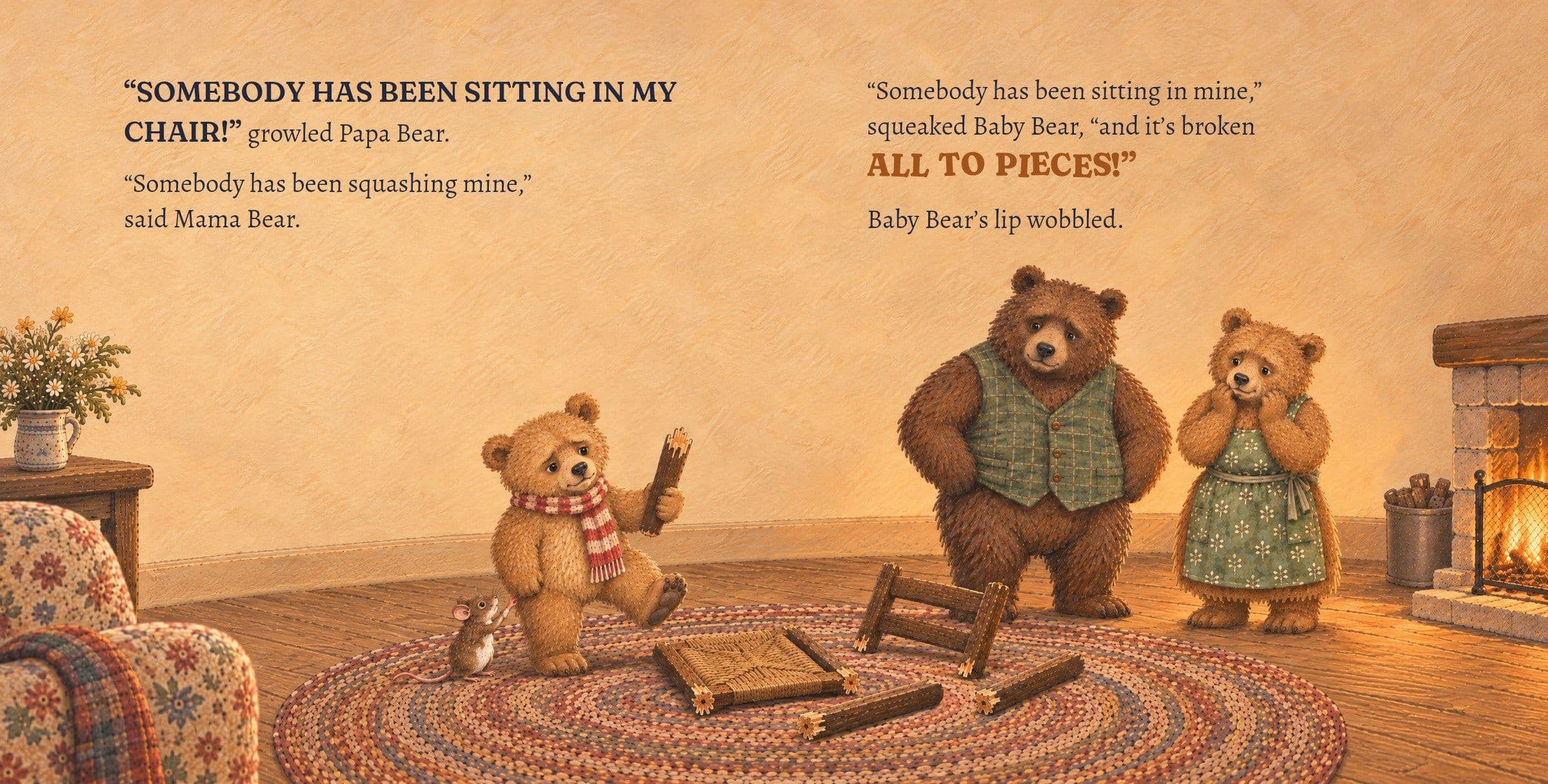 Baby Bear holds up a leg of his broken chair. “SOMEBODY HAS BEEN SITTING IN MY CHAIR!” growled Papa Bear.

“Somebody has been squashing mine,” said Mama Bear.

“Somebody has been sitting in mine,” squeaked Baby Bear, “and it’s broken ALL TO PIECES!”

Baby Bear’s lip wobbled.