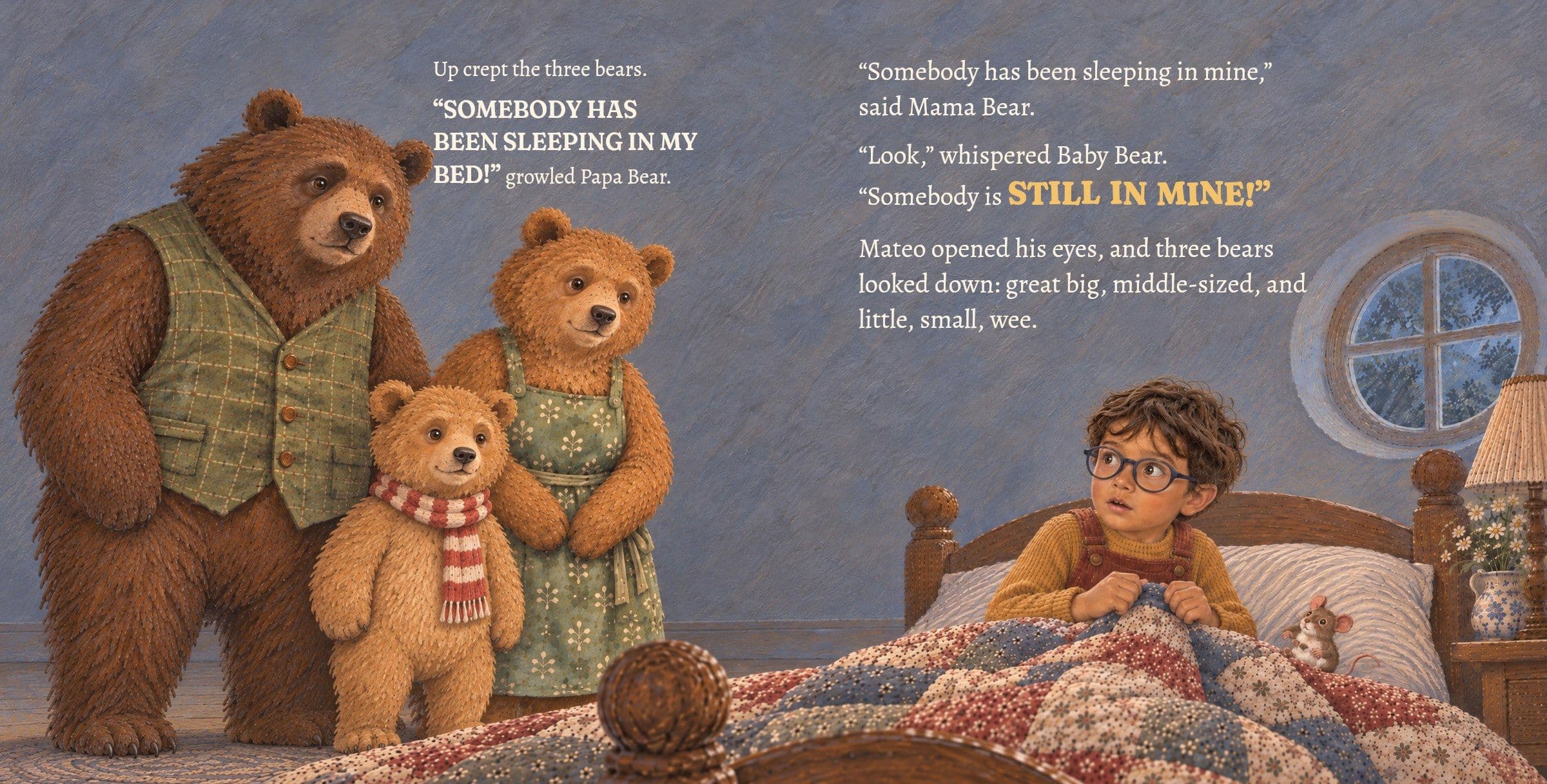 The three bears look down at Mateo, just waking. Up crept the three bears.

“SOMEBODY HAS BEEN SLEEPING IN MY BED!” growled Papa Bear.

“Somebody has been sleeping in mine,” said Mama Bear.

“Look,” whispered Baby Bear. “Somebody is STILL IN MINE!”

Mateo opened his eyes, and three bears looked down: great big, middle-sized, and little, small, wee.