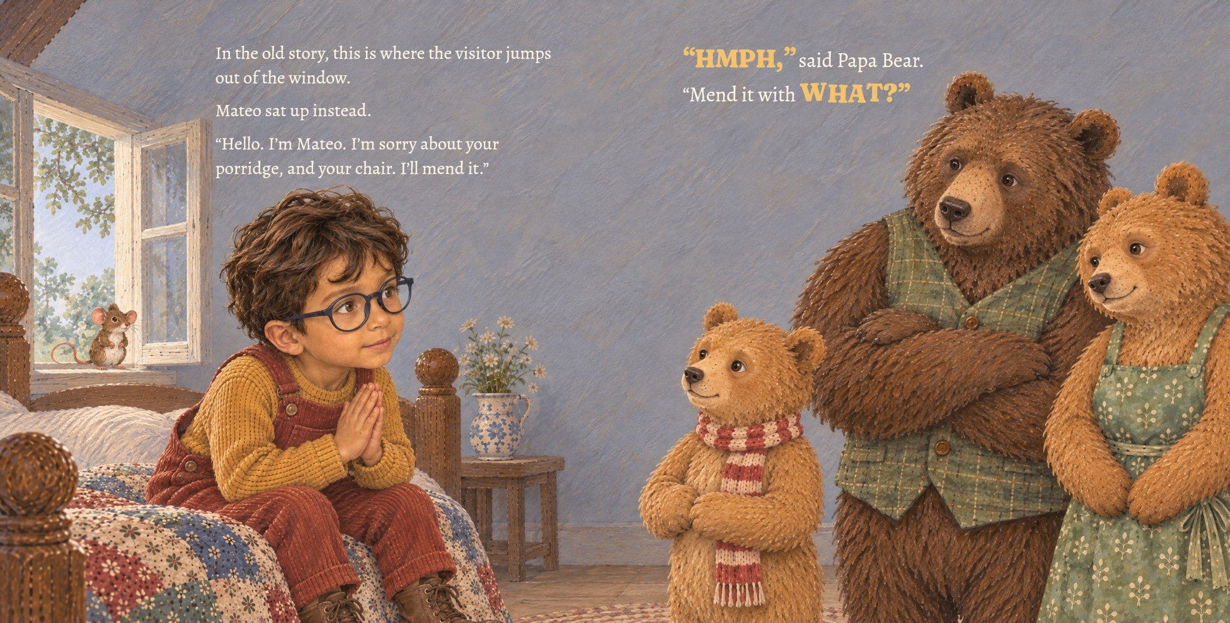 Mateo sits up and says sorry to Baby Bear. In the old story, this is where the visitor jumps out of the window.

Mateo sat up instead.

“Hello. I’m Mateo. I’m sorry about your porridge, and your chair. I’ll mend it.”

“HMPH,” said Papa Bear. “Mend it with WHAT?”