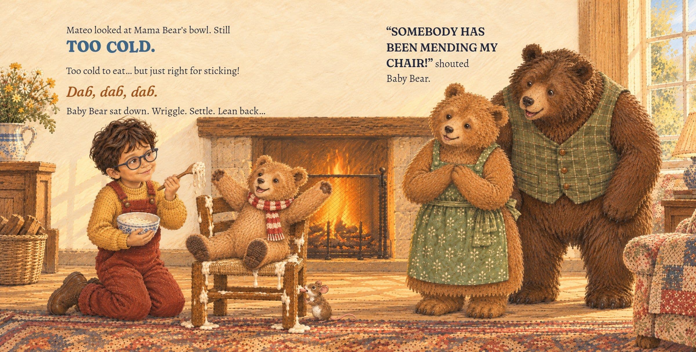 Mateo glues the little chair with cold porridge, and Baby Bear sits on it. Mateo looked at Mama Bear’s bowl. Still TOO COLD.

Too cold to eat… but just right for sticking!

Dab, dab, dab.

Baby Bear sat down. Wriggle. Settle. Lean back…

“SOMEBODY HAS BEEN MENDING MY CHAIR!” shouted Baby Bear.