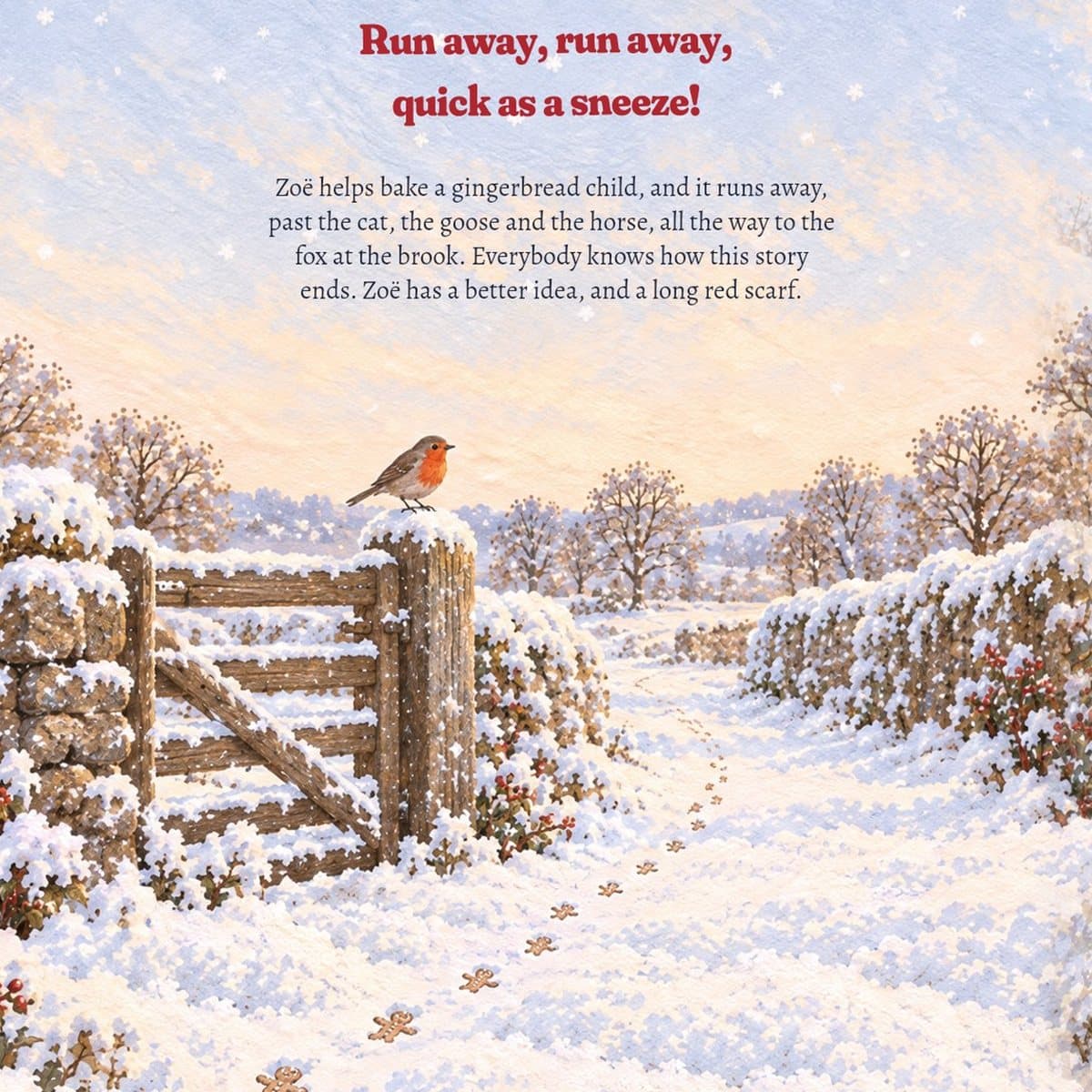 Back cover: a robin on a snowy gate post and tiny gingerbread footprints in the snow. Run away, run away, quick as a sneeze! Zoë helps bake a gingerbread child, and it runs away, past the cat, the goose and the horse, all the way to the fox at the brook. Everybody knows how this story ends. Zoë has a better idea, and a long red scarf.