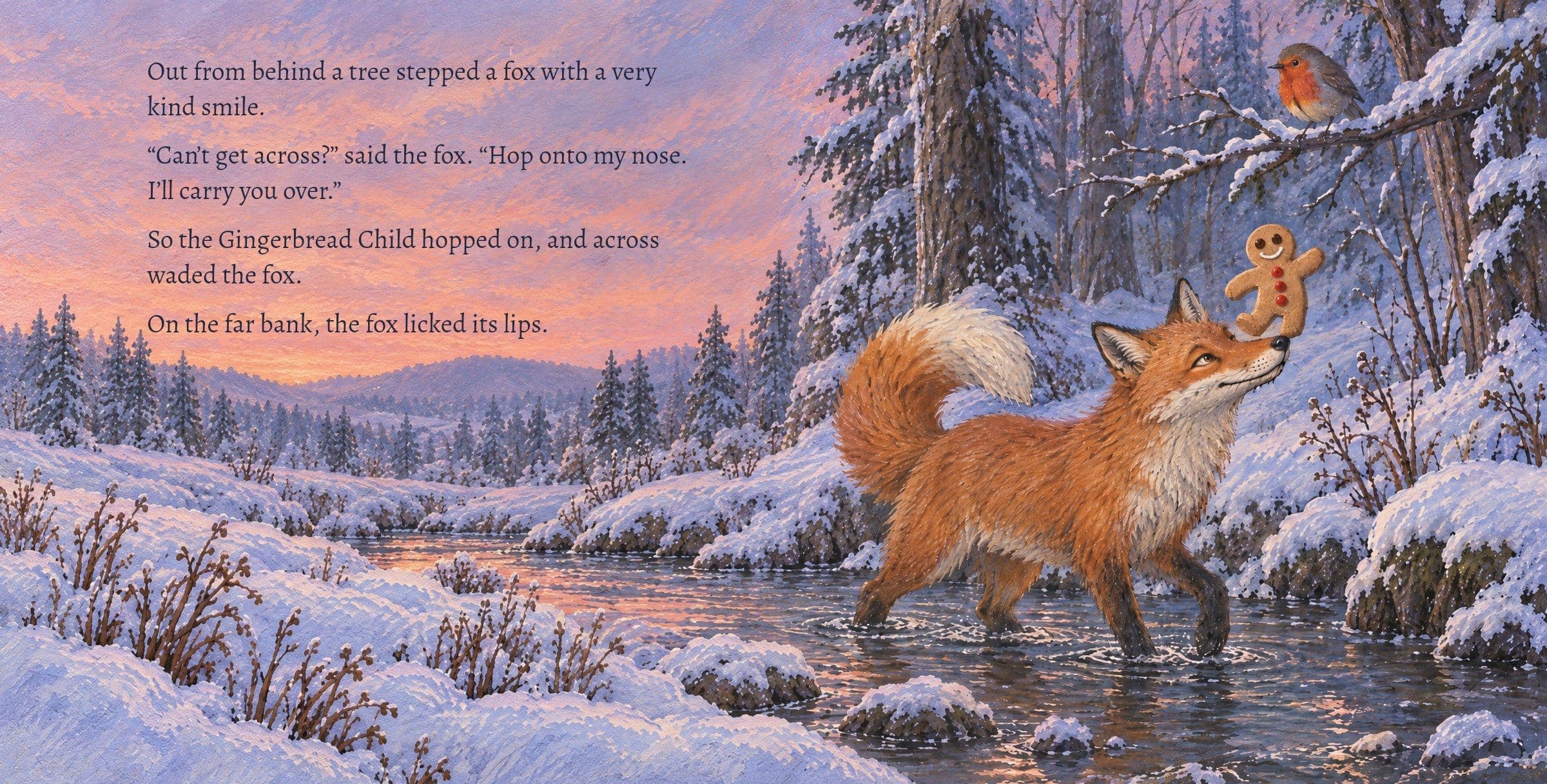 The fox wades across the brook with the cookie on its nose. Out from behind a tree stepped a fox with a very kind smile.

“Can’t get across?” said the fox. “Hop onto my nose. I’ll carry you over.”

So the Gingerbread Child hopped on, and across waded the fox.

On the far bank, the fox licked its lips.