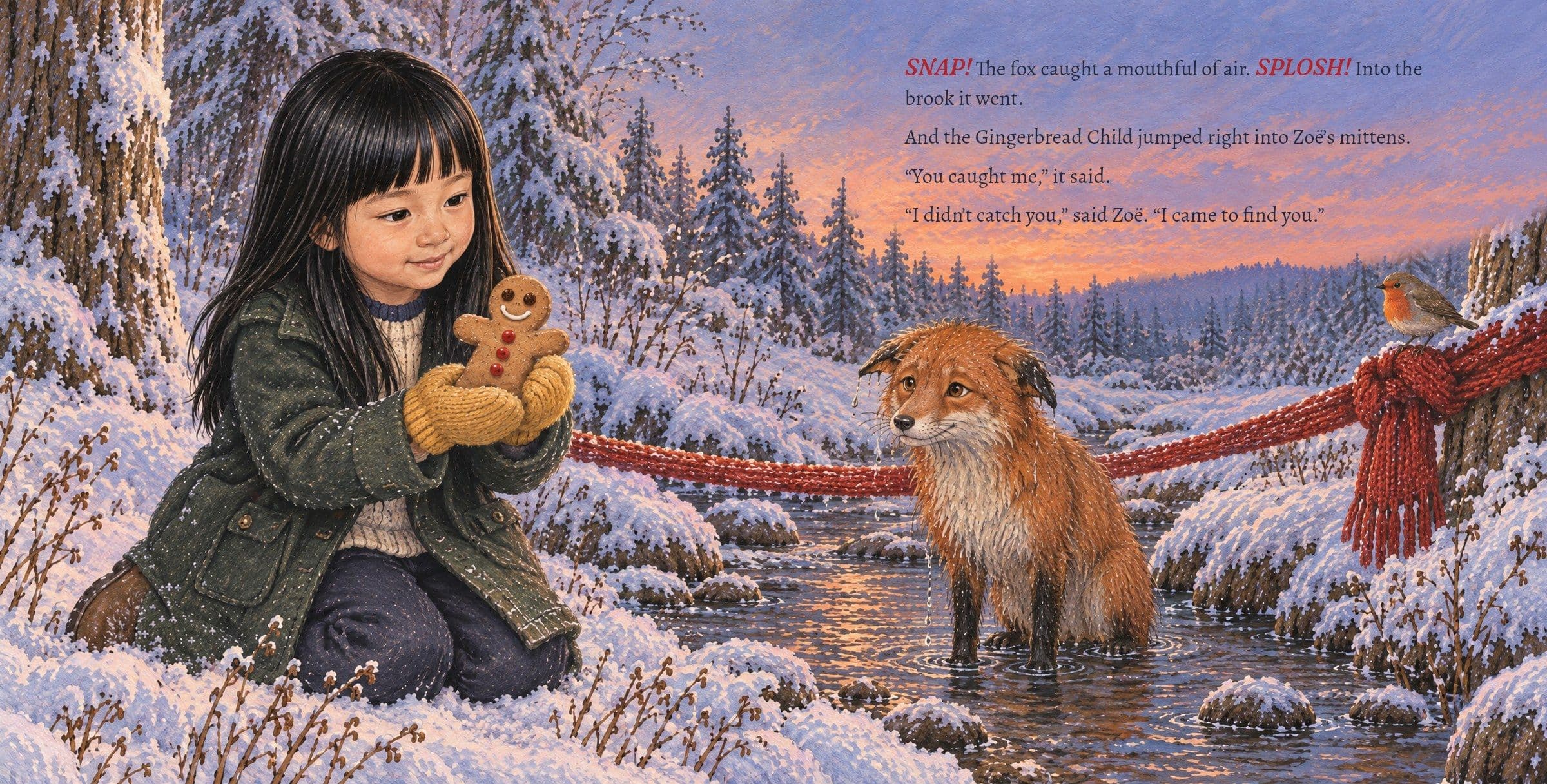 Zoë catches the cookie as the wet fox sits in the brook. SNAP! The fox caught a mouthful of air. SPLOSH! Into the brook it went.

And the Gingerbread Child jumped right into Zoë’s mittens.

“You caught me,” it said.

“I didn’t catch you,” said Zoë. “I came to find you.”