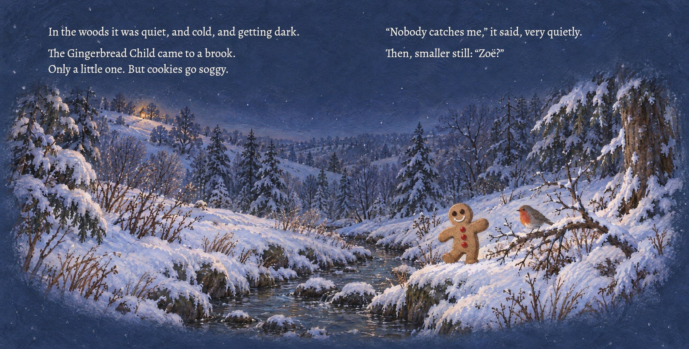 The cookie stands alone at the little brook at dusk. In the woods it was quiet, and cold, and getting dark.

The Gingerbread Child came to a brook. Only a little one. But cookies go soggy.

“Nobody catches me,” it said, very quietly.

Then, smaller still: “Zoë?”