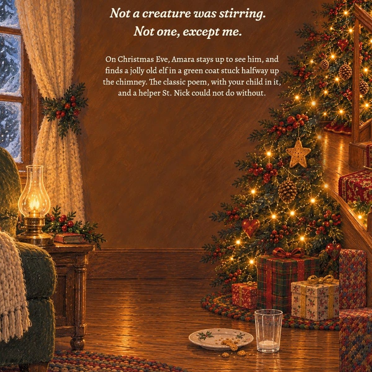 Back cover: the Christmas tree by the stairs, an empty cookie plate and milk glass on the floor. Not a creature was stirring. Not one, except me. On Christmas Eve, Amara stays up to see him, and finds a jolly old elf in a green coat stuck halfway up the chimney. The classic poem, with your child in it, and a helper St. Nick could not do without.
