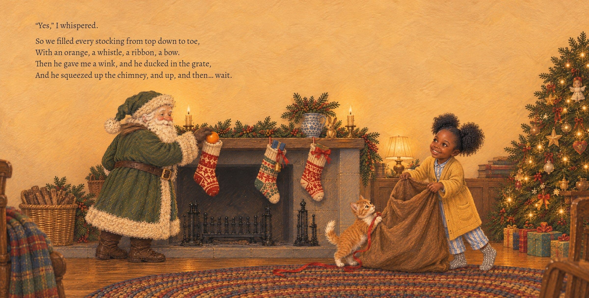 Amara and St. Nick fill the stockings. “Yes,” I whispered.

So we filled every stocking from top down to toe,
With an orange, a whistle, a ribbon, a bow.
Then he gave me a wink, and he ducked in the grate,
And he squeezed up the chimney, and up, and then… wait.