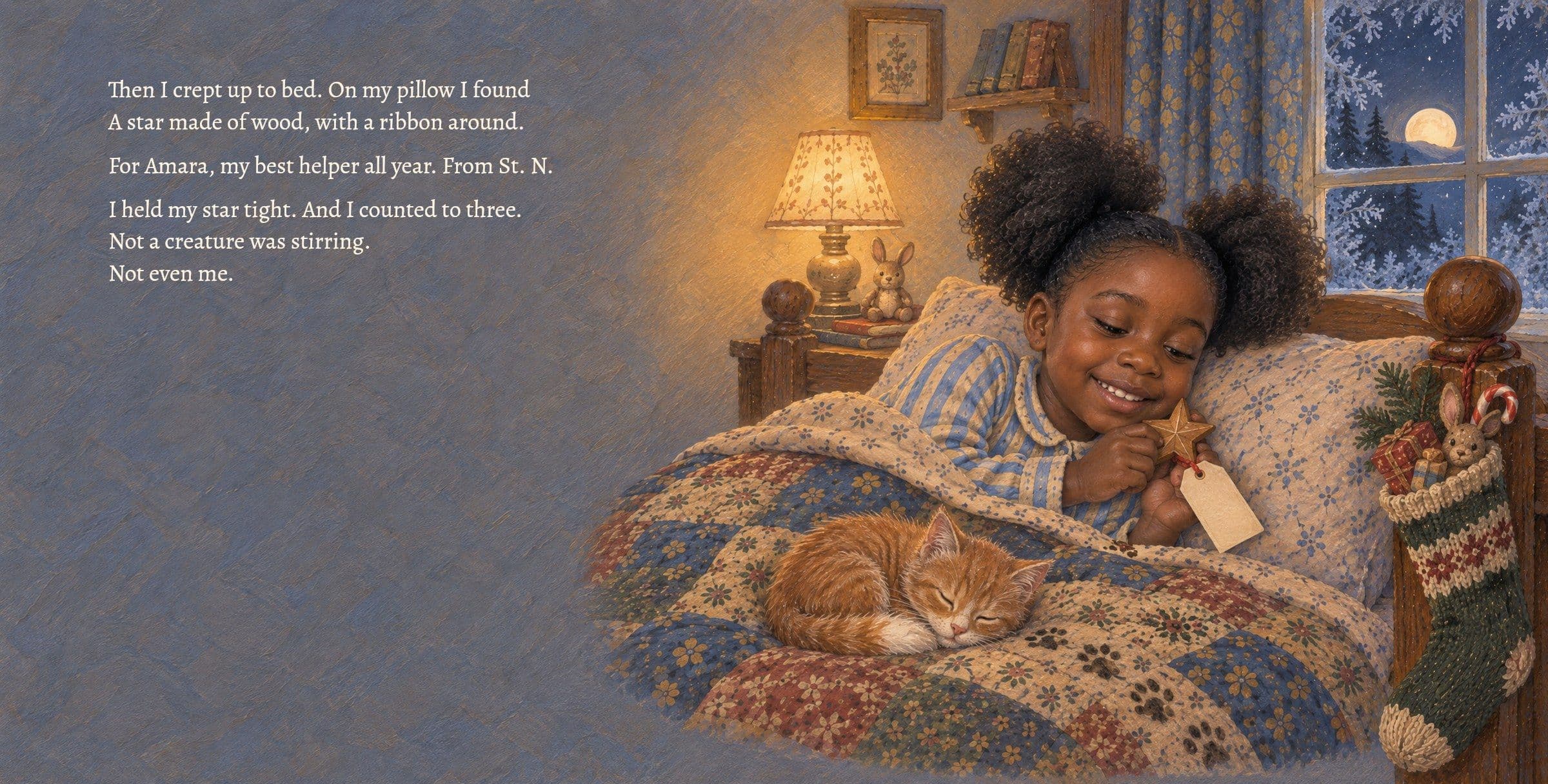 In bed, Amara holds the wooden star St. Nick left her. Then I crept up to bed. On my pillow I found
A star made of wood, with a ribbon around.

For Amara, my best helper all year. From St. N.

I held my star tight. And I counted to three.
Not a creature was stirring.
Not even me.