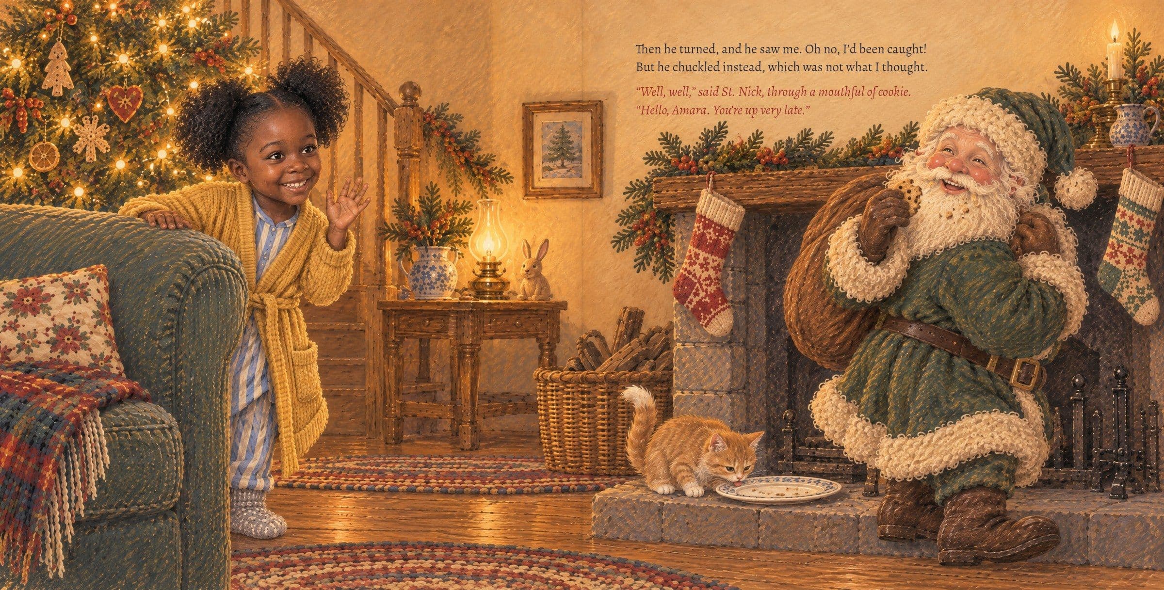 St. Nick sees Amara waving: Hello, Amara. You're up very late.. Then he turned, and he saw me. Oh no, I’d been caught!
But he chuckled instead, which was not what I thought.

“Well, well,” said St. Nick, through a mouthful of cookie. “Hello, Amara. You’re up very late.”