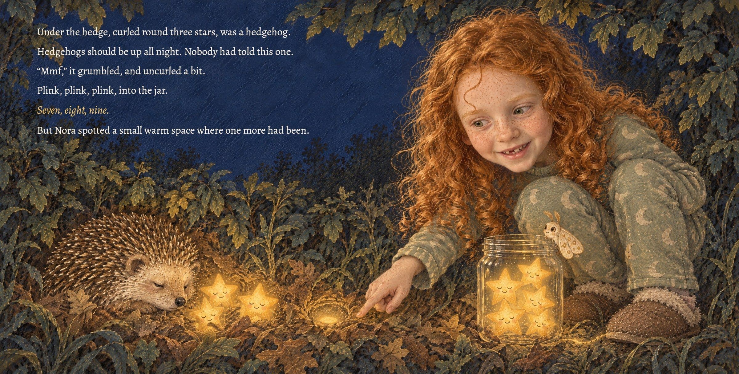 A grumpy hedgehog is curled round three stars under the hedge. Under the hedge, curled round three stars, was a hedgehog.

Hedgehogs should be up all night. Nobody had told this one.

“Mmf,” it grumbled, and uncurled a bit.

Plink, plink, plink, into the jar.

Seven, eight, nine.

But Nora spotted a small warm space where one more had been.