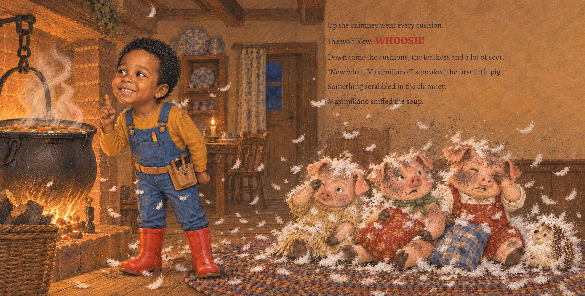 Feathers everywhere; Maximiliano sniffs the soup and has an idea. Up the chimney went every cushion.

The wolf blew. WHOOSH!

Down came the cushions, the feathers and a lot of soot.

“Now what, Maximiliano?” squeaked the first little pig.

Something scrabbled in the chimney.

Maximiliano sniffed the soup.