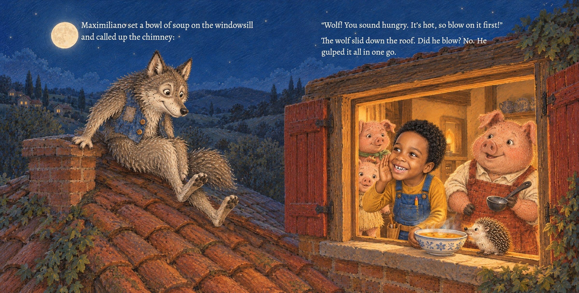 Maximiliano puts a bowl of soup on the windowsill for the wolf. Maximiliano set a bowl of soup on the windowsill and called up the chimney:

“Wolf! You sound hungry. It’s hot, so blow on it first!”

The wolf slid down the roof. Did he blow? No. He gulped it all in one go.
