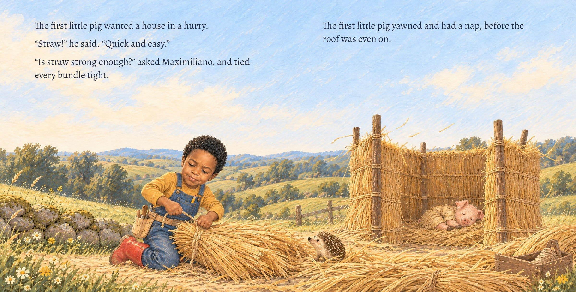 Maximiliano ties straw while the first pig naps in the roofless straw house. The first little pig wanted a house in a hurry.

“Straw!” he said. “Quick and easy.”

“Is straw strong enough?” asked Maximiliano, and tied every bundle tight.

The first little pig yawned and had a nap, before the roof was even on.