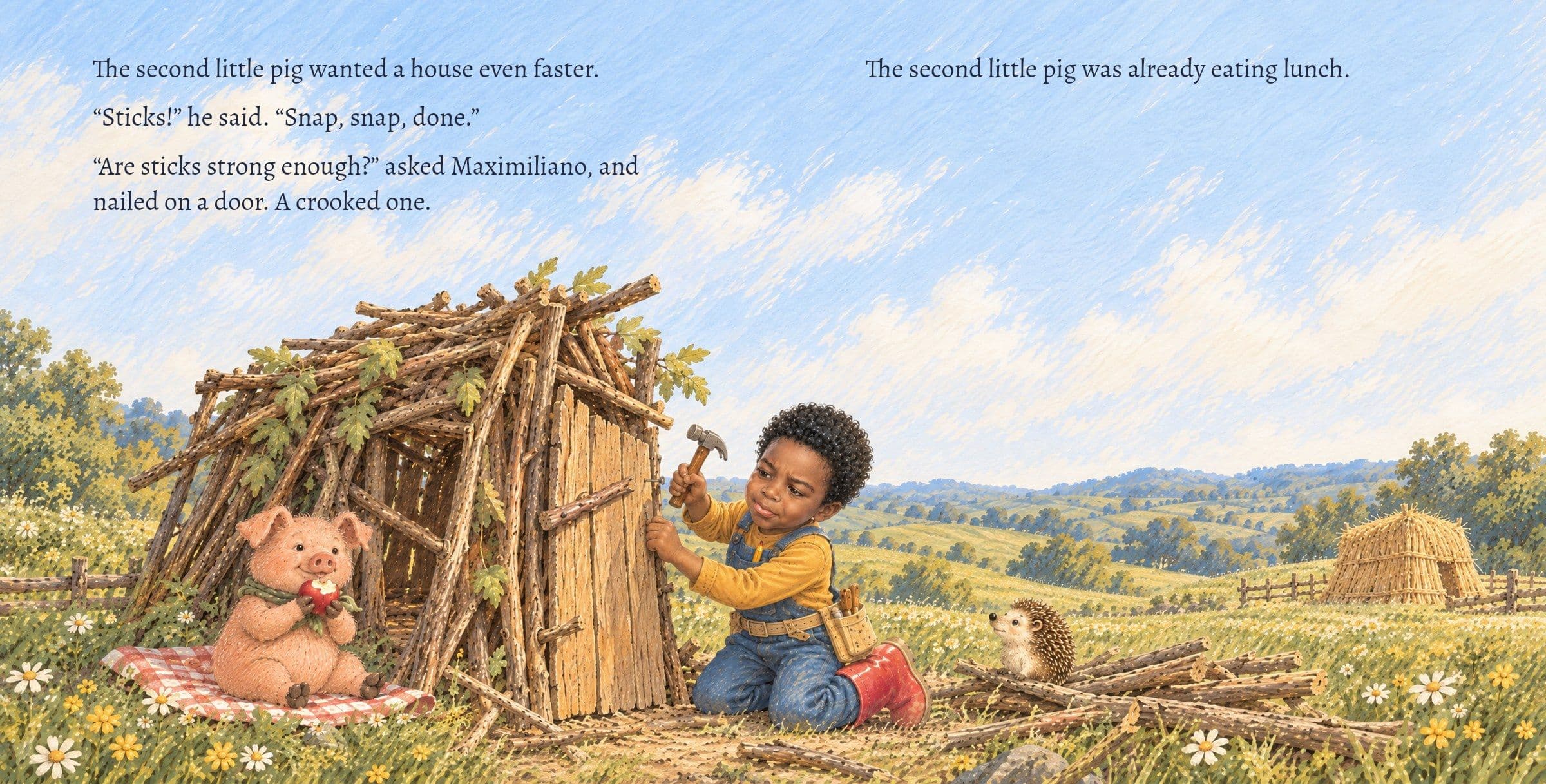 Maximiliano nails on a crooked door while the second pig eats an apple. The second little pig wanted a house even faster.

“Sticks!” he said. “Snap, snap, done.”

“Are sticks strong enough?” asked Maximiliano, and nailed on a door. A crooked one.

The second little pig was already eating lunch.