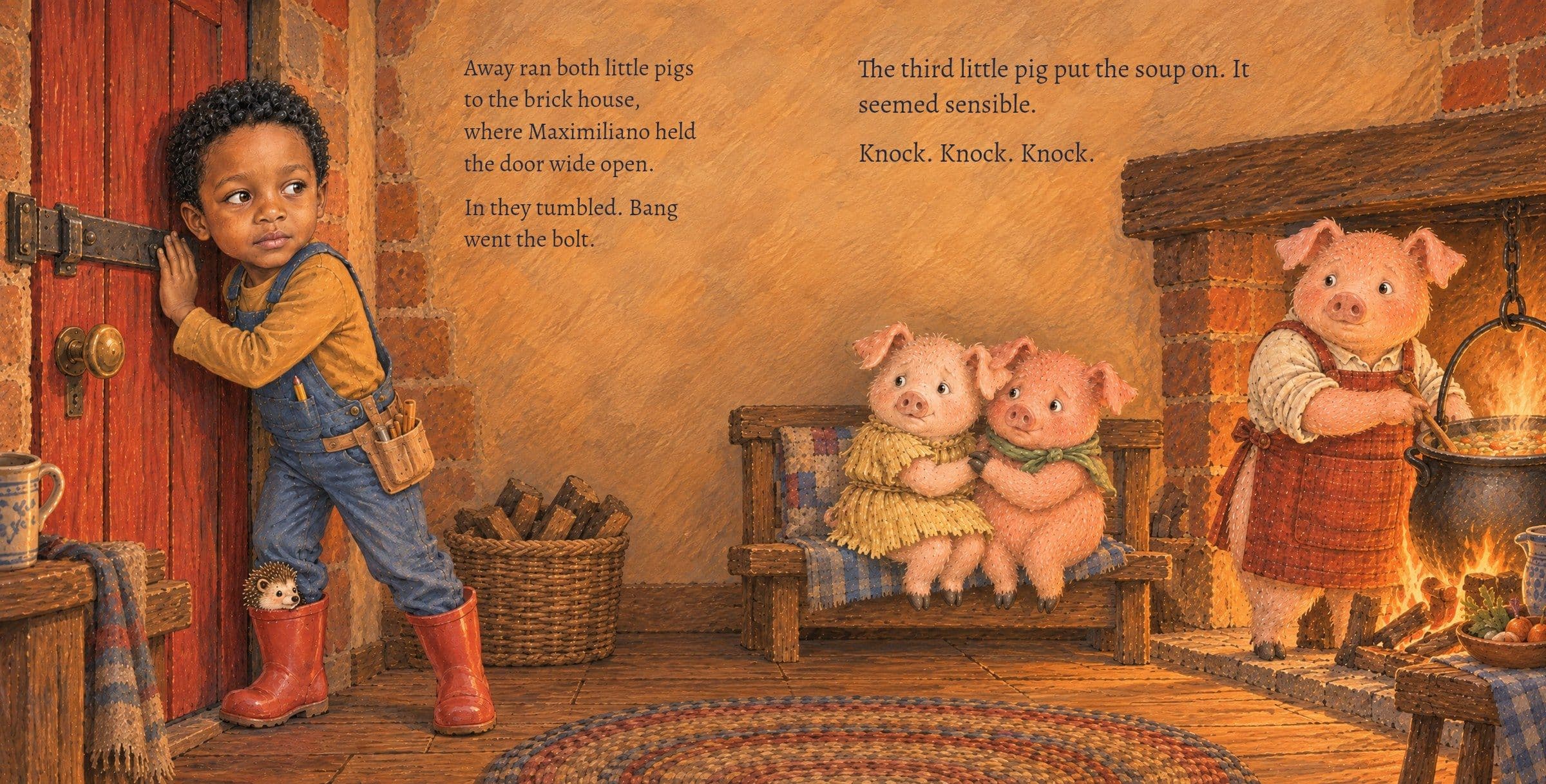 Inside, Maximiliano bolts the door and the third pig stirs the soup. Away ran both little pigs to the brick house, where Maximiliano held the door wide open.

In they tumbled. Bang went the bolt.

The third little pig put the soup on. It seemed sensible.

Knock. Knock. Knock.