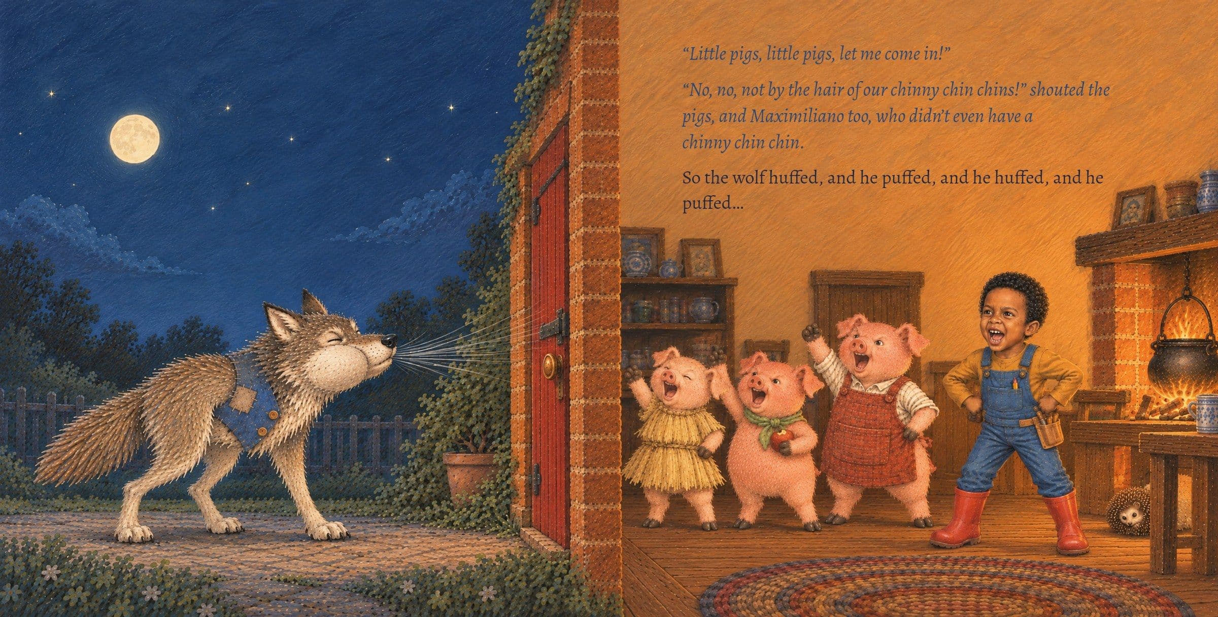 The wolf huffs at the door while everyone inside shouts back. “Little pigs, little pigs, let me come in!”

“No, no, not by the hair of our chinny chin chins!” shouted the pigs, and Maximiliano too, who didn’t even have a chinny chin chin.

So the wolf huffed, and he puffed, and he huffed, and he puffed…