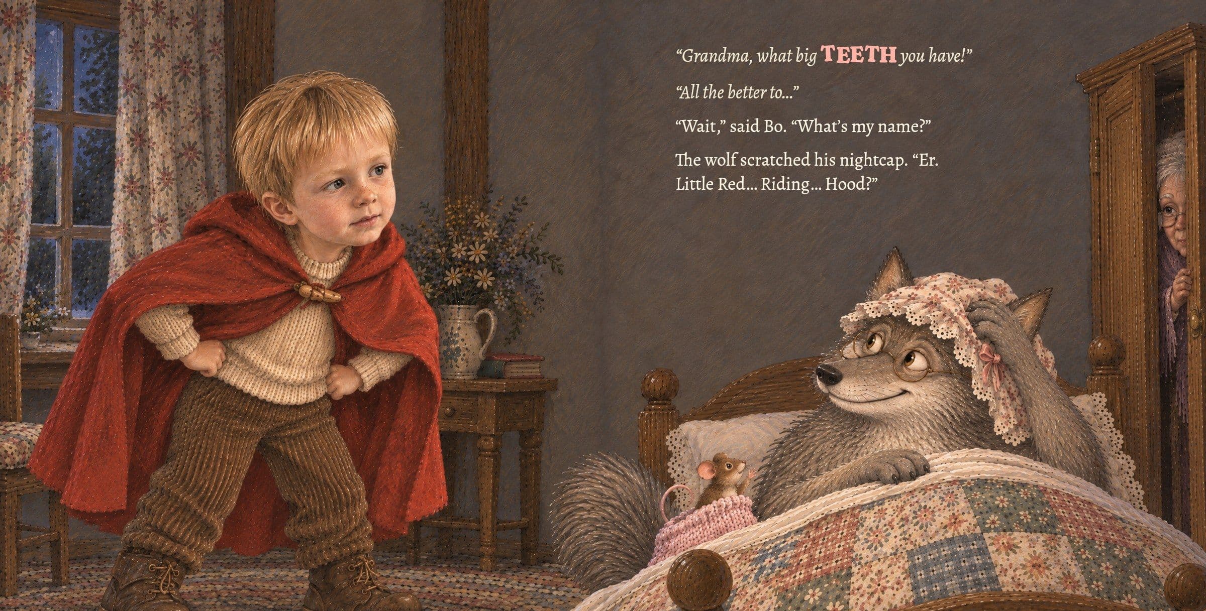 Bo, hands on hips, asks the wolf a question. “Grandma, what big TEETH you have!” “All the better to…” “Wait,” said Bo. “What’s my name?” The wolf scratched his nightcap. “Er. Little Red… Riding… Hood?”