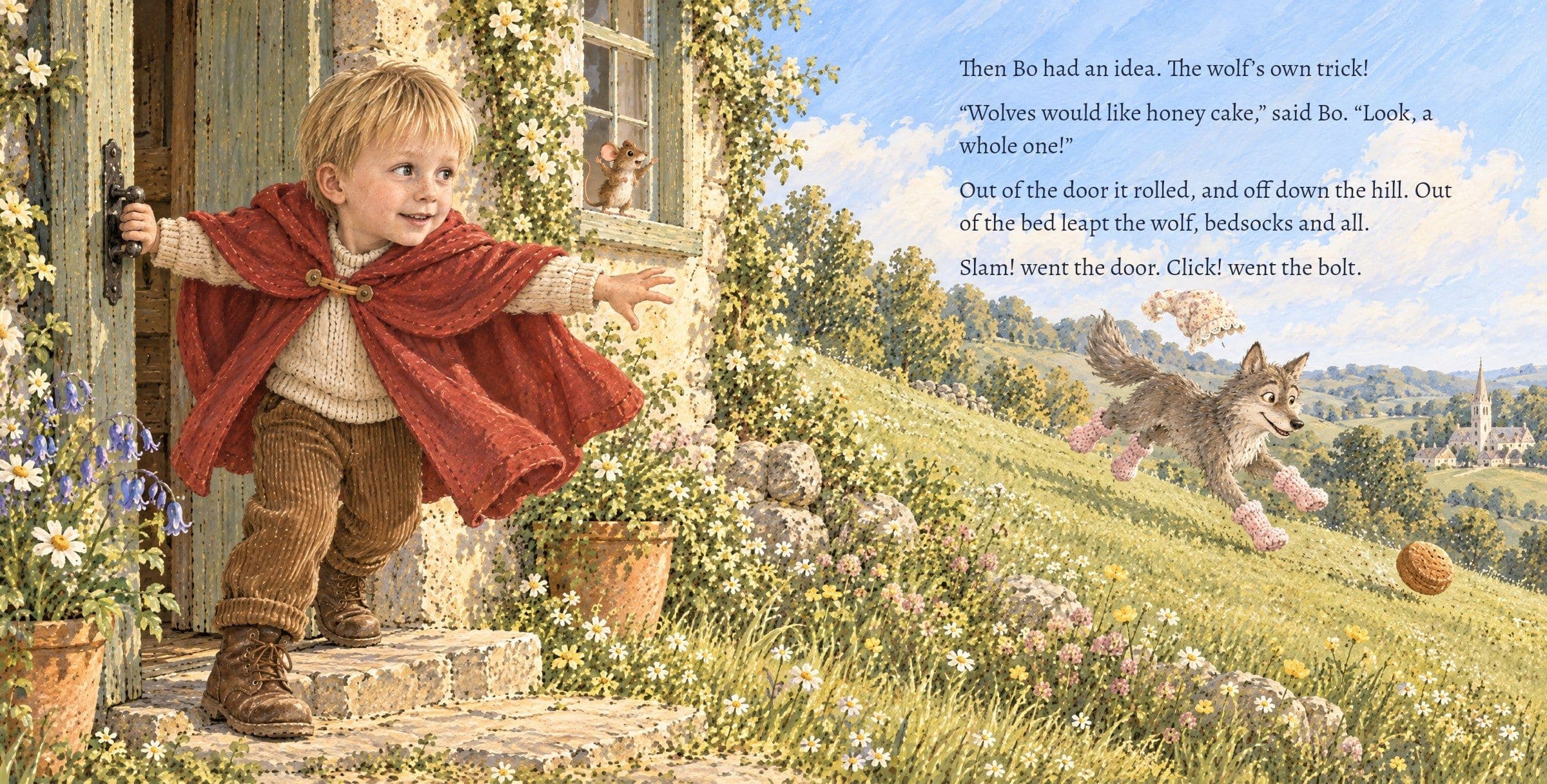 The honey cake rolls down the hill and the wolf runs after it in bedsocks. Then Bo had an idea. The wolf’s own trick! “Wolves would like honey cake,” said Bo. “Look, a whole one!” Out of the door it rolled, and off down the hill. Out of the bed leapt the wolf, bedsocks and all. Slam! went the door. Click! went the bolt.